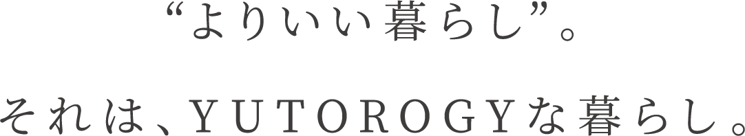 “よりいい暮らし”。それは、YUTOROGYな暮らし。