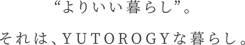 “よりいい暮らし”。それは、YUTOROGYな暮らし。